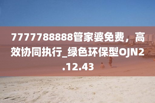 7777788888管家婆免费，高效协同执行_绿色环保型OJN2.12.43