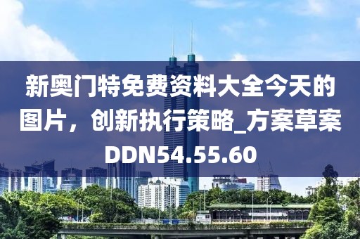 新奥门特免费资料大全今天的图片，创新执行策略_方案草案DDN54.55.60