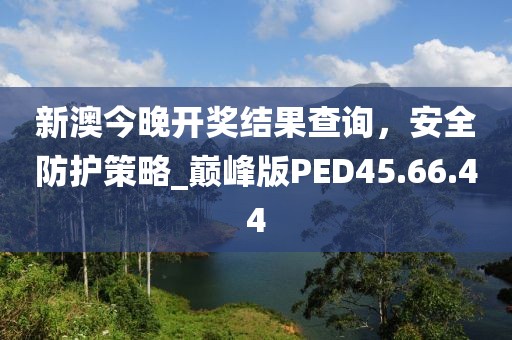 新澳今晚开奖结果查询，安全防护策略_巅峰版PED45.66.44