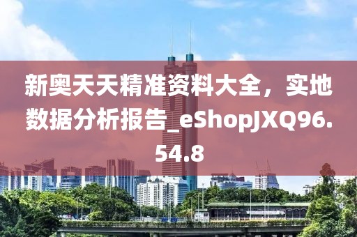 新奥天天精准资料大全，实地数据分析报告_eShopJXQ96.54.8