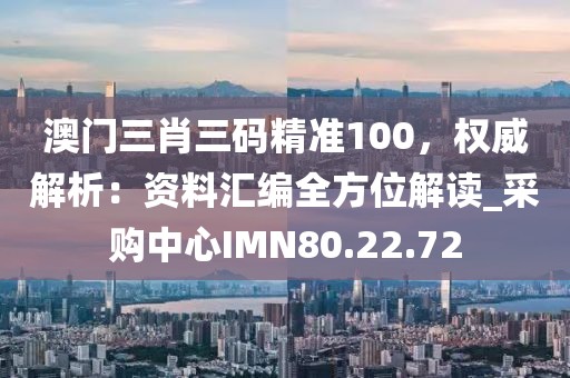 澳门三肖三码精准100，权威解析：资料汇编全方位解读_采购中心IMN80.22.72