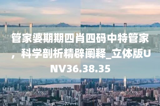 管家婆期期四肖四码中特管家，科学剖析精辟阐释_立体版UNV36.38.35