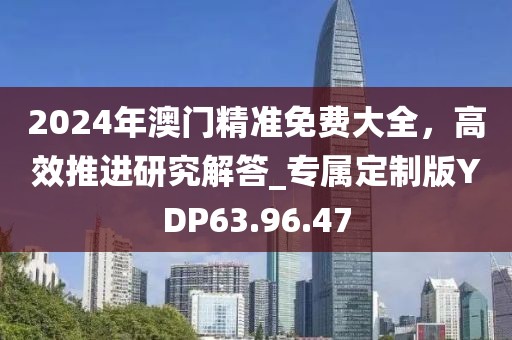 2024年澳门精准免费大全，高效推进研究解答_专属定制版YDP63.96.47