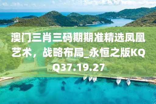 澳门三肖三码期期准精选凤凰艺术，战略布局_永恒之版KQQ37.19.27
