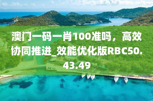 澳门一码一肖100准吗，高效协同推进_效能优化版RBC50.43.49