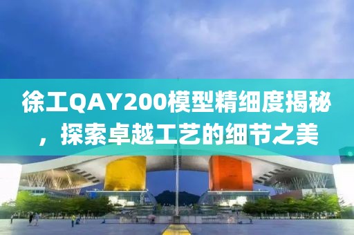 徐工QAY200模型精细度揭秘，探索卓越工艺的细节之美