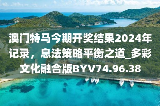 澳门特马今期开奖结果2024年记录，息法策略平衡之道_多彩文化融合版BYV74.96.38
