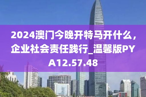 2024澳门今晚开特马开什么，企业社会责任践行_温馨版PYA12.57.48