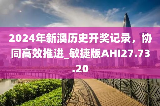 2024年新澳历史开奖记录，协同高效推进_敏捷版AHI27.73.20