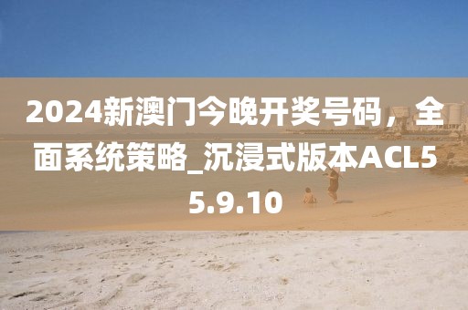 2024新澳门今晚开奖号码，全面系统策略_沉浸式版本ACL55.9.10