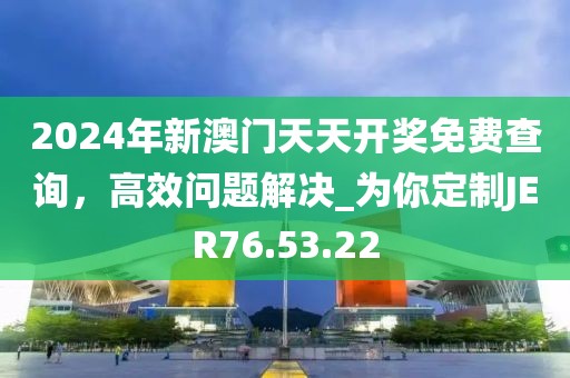 2024年新澳门天天开奖免费查询，高效问题解决_为你定制JER76.53.22