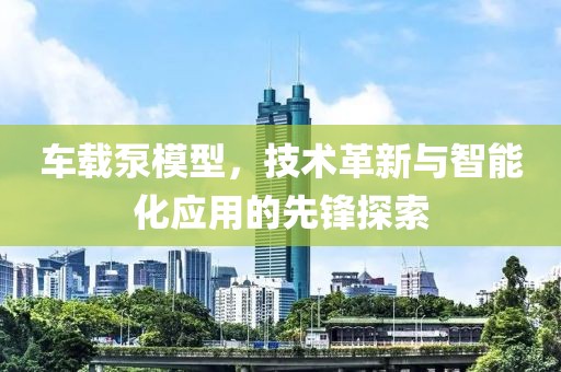 车载泵模型，技术革新与智能化应用的先锋探索