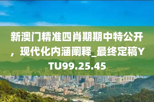 新澳门精准四肖期期中特公开，现代化内涵阐释_最终定稿YTU99.25.45