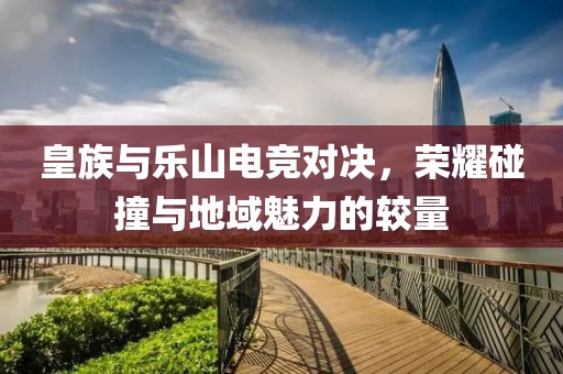 皇族与乐山电竞对决，荣耀碰撞与地域魅力的较量