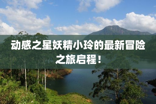动感之星妖精小玲的最新冒险之旅启程！