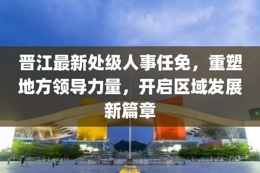 晋江最新处级人事任免，重塑地方领导力量，开启区域发展新篇章