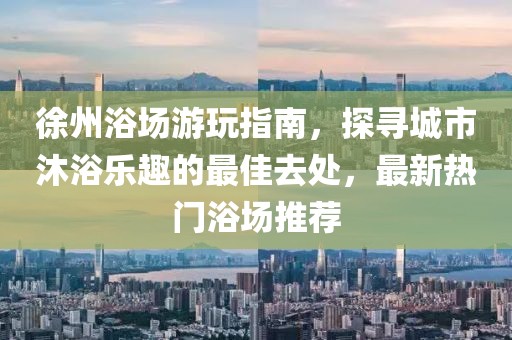 徐州浴场游玩指南，探寻城市沐浴乐趣的最佳去处，最新热门浴场推荐
