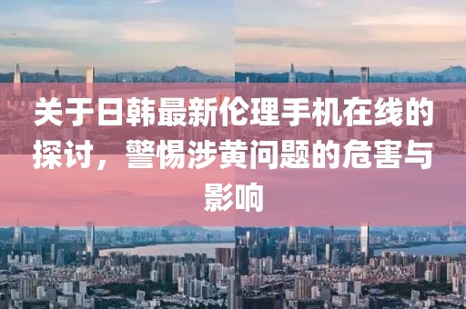 关于日韩最新伦理手机在线的探讨，警惕涉黄问题的危害与影响