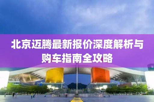 北京迈腾最新报价深度解析与购车指南全攻略