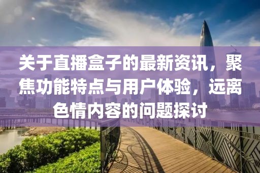 关于直播盒子的最新资讯，聚焦功能特点与用户体验，远离色情内容的问题探讨