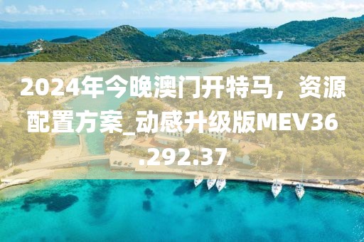 2024年今晚澳门开特马，资源配置方案_动感升级版MEV36.292.37