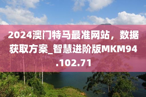 2024澳门特马最准网站，数据获取方案_智慧进阶版MKM94.102.71