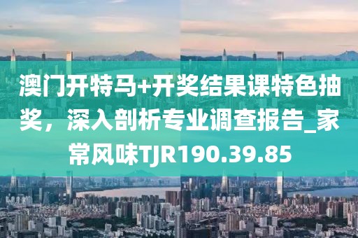 澳门开特马+开奖结果课特色抽奖，深入剖析专业调查报告_家常风味TJR190.39.85