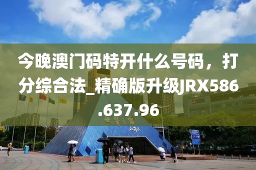今晚澳门码特开什么号码，打分综合法_精确版升级JRX586.637.96