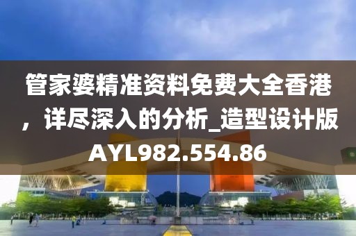 管家婆精准资料免费大全香港，详尽深入的分析_造型设计版AYL982.554.86