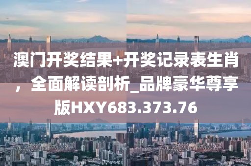 澳门开奖结果+开奖记录表生肖，全面解读剖析_品牌豪华尊享版HXY683.373.76