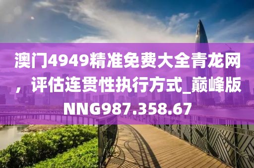 澳门4949精准免费大全青龙网，评估连贯性执行方式_巅峰版NNG987.358.67