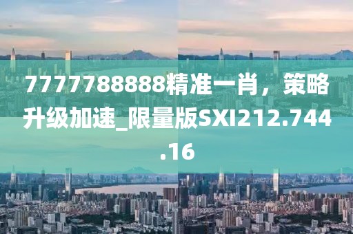 7777788888精准一肖，策略升级加速_限量版SXI212.744.16