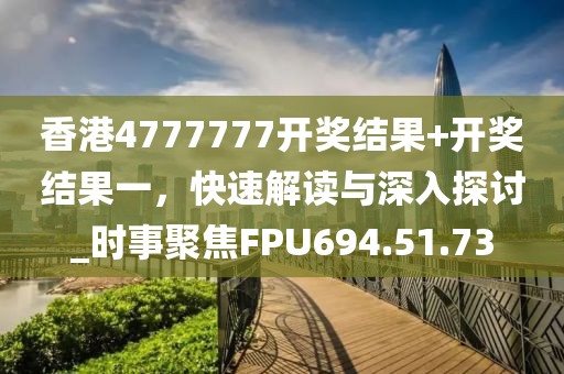 香港4777777开奖结果+开奖结果一，快速解读与深入探讨_时事聚焦FPU694.51.73
