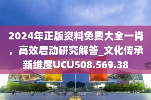 2024年正版资料免费大全一肖，高效启动研究解答_文化传承新维度UCU508.569.38