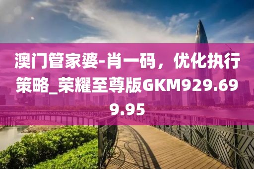 澳门管家婆-肖一码，优化执行策略_荣耀至尊版GKM929.699.95