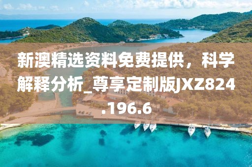 新澳精选资料免费提供，科学解释分析_尊享定制版JXZ824.196.6