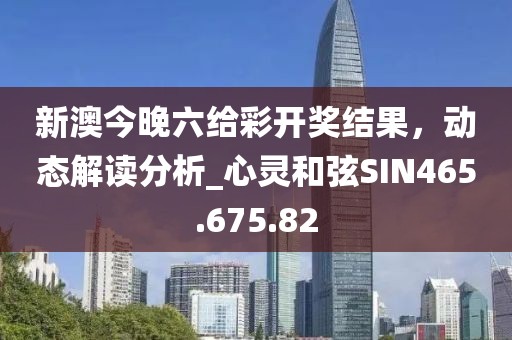 新澳今晚六给彩开奖结果，动态解读分析_心灵和弦SIN465.675.82