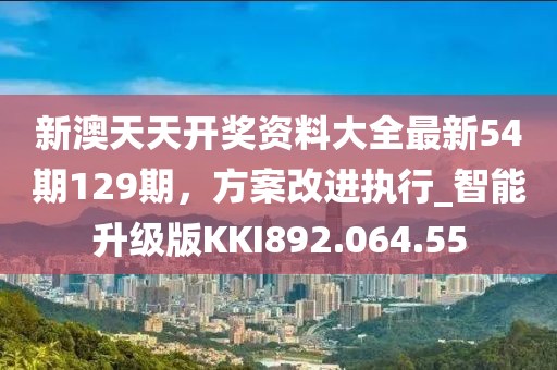 新澳天天开奖资料大全最新54期129期，方案改进执行_智能升级版KKI892.064.55