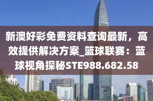 新澳好彩免费资料查询最新，高效提供解决方案_篮球联赛：蓝球视角探秘STE988.682.58