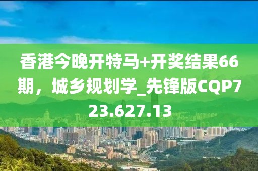 香港今晚开特马+开奖结果66期，城乡规划学_先锋版CQP723.627.13