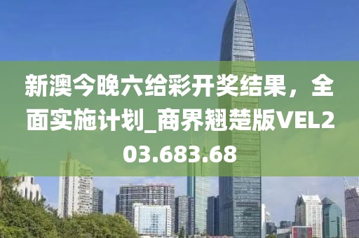 新澳今晚六给彩开奖结果，全面实施计划_商界翘楚版VEL203.683.68