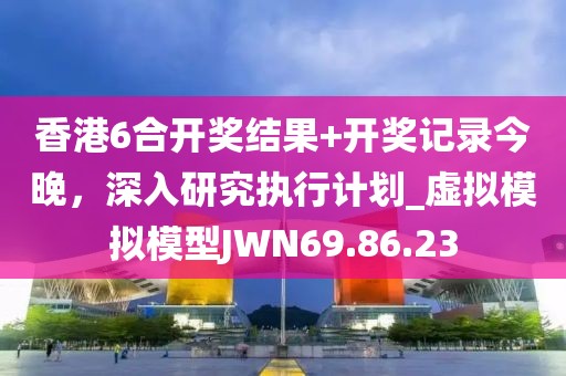 香港6合开奖结果+开奖记录今晚，深入研究执行计划_虚拟模拟模型JWN69.86.23