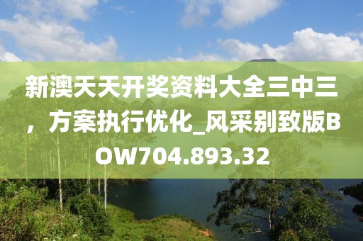 新澳天天开奖资料大全三中三，方案执行优化_风采别致版BOW704.893.32