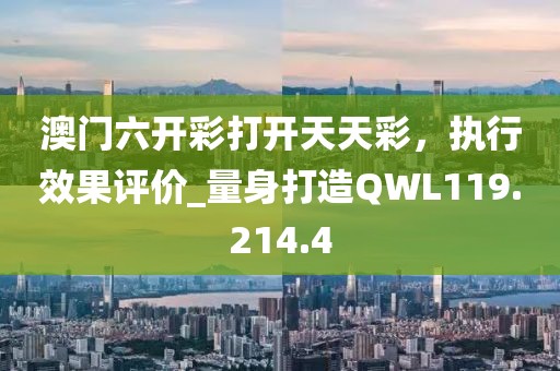 澳门六开彩打开天天彩，执行效果评价_量身打造QWL119.214.4