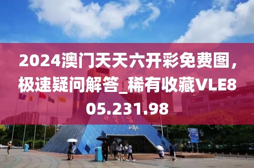 2024澳门天天六开彩免费图，极速疑问解答_稀有收藏VLE805.231.98