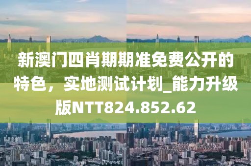 新澳门四肖期期准免费公开的特色，实地测试计划_能力升级版NTT824.852.62
