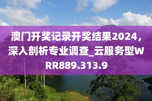 澳门开奖记录开奖结果2024，深入剖析专业调查_云服务型WRR889.313.9