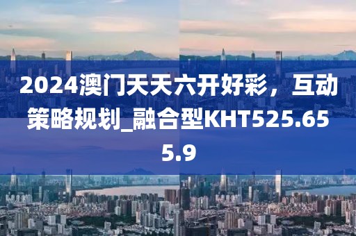 2024澳门天天六开好彩，互动策略规划_融合型KHT525.655.9