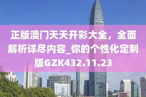 正版澳门天天开彩大全，全面解析详尽内容_你的个性化定制版GZK432.11.23