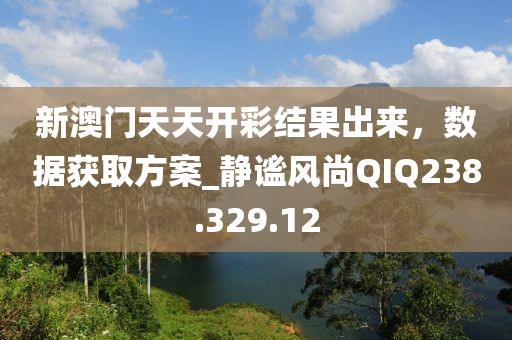 新澳门天天开彩结果出来，数据获取方案_静谧风尚QIQ238.329.12